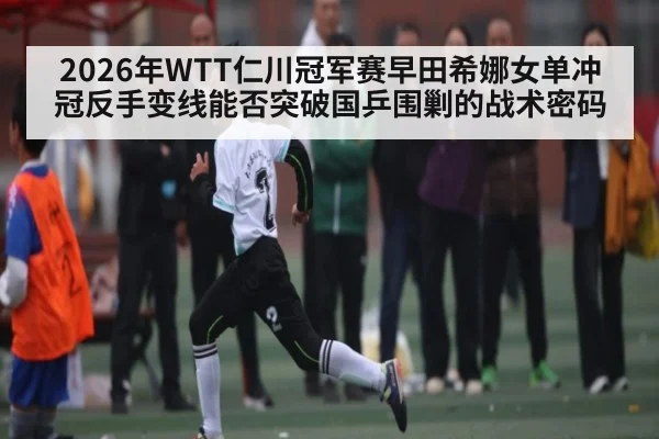 2026年WTT仁川冠军赛早田希娜女单冲冠反手变线能否突破国乒围剿的战术密码