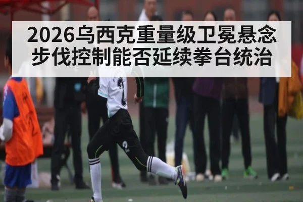 2026乌西克重量级卫冕悬念 步伐控制能否延续拳台统治