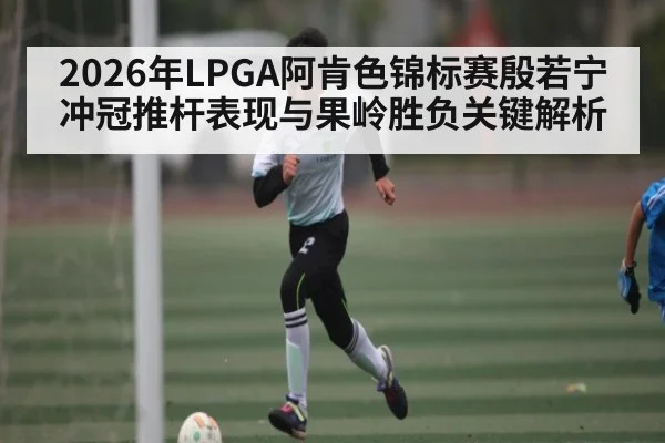 2026年LPGA阿肯色锦标赛殷若宁冲冠推杆表现与果岭胜负关键解析