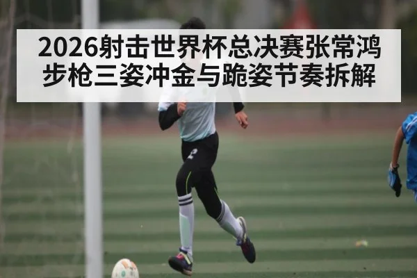 2026射击世界杯总决赛张常鸿步枪三姿冲金与跪姿节奏拆解