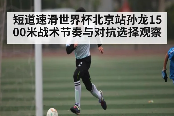 短道速滑世界杯北京站孙龙1500米战术节奏与对抗选择观察